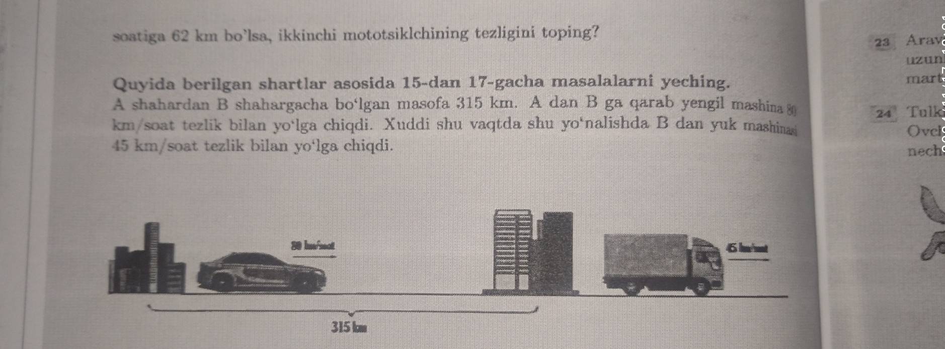 soatiga 62 km bo’lsa, ikkinchi mototsiklchining tezligini toping?
23 Arav 
uzun 
Quyida berilgan shartlar asosida 15 -dan 17 -gacha masalalarni yeching. mart 
A shahardan B shahargacha bo‘lgan masofa 315 km. A dan B ga qarab yengil mashina
24 Tulk 
km/soat tezlik bilan yo‘lga chiqdi. Xuddi shu vaqtda shu yo‘nalishda B dan yuk mashinasi 
Ovcl
45 km /soat tezlik bilan yo‘lga chiqdi. 
nech