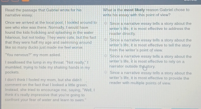 Read the passage that Gabriel wrote for his What is the most likely reason Gabriel chose to
narrative essay. write his essay with this point of view?
Once we arrived at the local pool, I looked around to
see who else was there. Normally. I would have Since a narrative essay tells a story about the
found the kids frolicking and splashing in the water reader directly writer's life, it is most effective to address the
hilarious, but not today. They were cute, but the fact Since a narrative essay tells a story about the
that they were half my age and swimming around writer's life, it is most effective to tell the story
like so many ducks just made me feel worse. from the writer's point of view.
"You nervous?" my mom asked. Since a narrative essay tells a story about the
I swallowed the lump in my throat. "Not really." I writer's life, it is most effective to rely on a
mumbled, trying to hide my shaking hands in my narrator outside thin story.
Since a narrative essay tells a story about the
pockets. writer's life, it is most affective to provide the
I don't think I fooled my mom, but she didn't
comment on the fact that I looked a little green. reader with multiple points of vew.
Instead, she tried to encourage me, saying, "Well. I
think it's really impressive that you're going to
confront your fear of water and learn to swim."