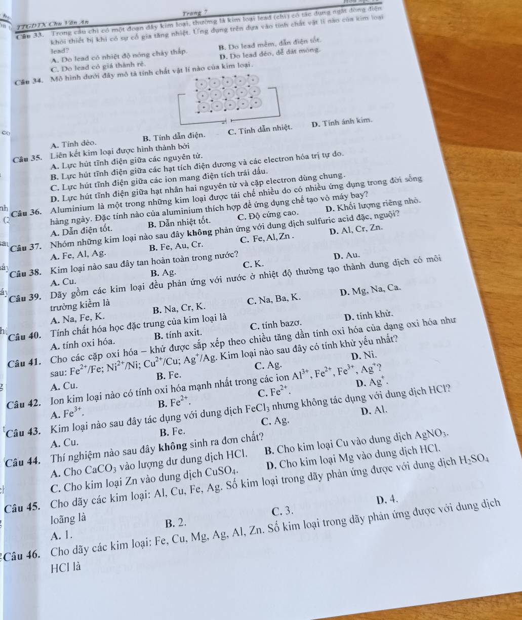 họ
TTGDTX Chu Văn An Trang ?
Câu 33. Trong cầu chi có một đoạn dây kim loại, thường là kim loại lead (chi) có tác dụng ngất đòng điện
khôi thiết bị khi có sự cổ gia tăng nhiệt. Ứng dụng trên dựa vào tính chất vật lì nào của kim loại
A. Do lead có nhiệt độ nóng chảy thấp. B. Do lead mềm, dẫn điện tốt.
lead?
C. Do lead có giá thành rẻ. D. Do lead déo, dễ dát mòng.
Câu 34. Mô hình dưới đây mô tả tính  nào của kim loại.
A. Tính dẻo. B. Tính dẫn điện. C. Tính D. Tính ánh kim.
co
Câu 35. Liên kết kim loại được hình thành bởi
A. Lực hút tĩnh điện giữa các nguyên tử.
B. Lực hút tĩnh điện giữa các hạt tích điện dương và các electron hóa trị tự do.
C. Lực hút tĩnh điện giữa các ion mang điện tích trái dấu.
D. Lực hút tĩnh điện giữa hạt nhân hai nguyên tử và cặp electron dùng chung.
nh Câu 36. Aluminium là một trong những kim loại được tái chế nhiều do có nhiều ứng dụng trong đời sống
(2 hàng ngày. Đặc tính nào của aluminium thích hợp đề ứng dụng chế tạo vỏ máy bay?
A. Dẫn điện tốt. B. Dẫn nhiệt tốt. C. Độ cứng cao. D. Khối lượng riêng nhỏ.
al Câu 37. Nhóm những kim loại nào sau đây không phản ứng với dung dịch sulfuric acid đặc, nguội?
A. Fe, Al, Ag. B. Fe, Au, Cr. C. Fe, Al, Zn . D. Al, Cr, Zn.
là 
Câu 38. Kim loại nào sau đây tan hoàn toàn trong nước? D. Au.
C. K.
B. Ag.
á Câu 39. Dãy gồm các kim loại đều phản ứng với nước ở nhiệt độ thường tạo thành dung dịch có môi
A. Cu.
A. Na, Fe, K. B. Na, Cr, K. C. Na, Ba, K. D. Mg, Na, Ca.
trường kiểm là
Câu 40. Tính chất hóa học đặc trung của kim loại là
A. tính oxi hóa. B. tính axit. C. tính bazơ. D. tính khử.
hù
Câu 41. Cho các cặp oxi hóa - khử được sắp xếp theo chiều tăng dần tính oxi hóa của dạng oxi hóa như
sau: Fe^(2+)/Fe;Ni^(2+)/Ni;Cu^(2+)/Cu;Ag^+ /Ag g. Kim loại nào sau đây có tính khử yếu nhất?
C. Ag. D. Ni.
B. Fe.
A. Cu.
Câu 42. Ion kim loại nào có tính oxi hóa mạnh nhất trong các ion Al^(3+),Fe^(2+),Fe^(3+),Ag^+ 2
B. Fe^(2+). C. Fe^(2+). D. Ag^+.
Câu 43. Kim loại nào sau đây tác dụng với dung dịch FeCl_3 nhưng không tác dụng với dung dịch HCl?
A. Fe^(3+).
C. Ag. D. Al.
A. Cu. B. Fe.
Câu 44. Thí nghiệm nào sau đây không sinh ra đơn chất?
A. Cho CaCO_3 vào lượng dư dung dịch HCl. B. Cho kim loại Cu vào dung dịch
AgNO_3.
C. Cho kim loại Zn vào dung dịch CuSO₄. D. Cho kim loại Mg vào dung dịch HCl.
Câu 45. Cho dãy các kim loại: Al, Cu, Fe, Ag. Số kim loại trong dãy phản ứng được với dung dịch H_2SO_4
D. 4.
loãng là
B. 2. C. 3.
Câu 46. Cho dãy các kim loại: Fe, Cu, Mg, Ag, Al, Zn. Số kim loại trong dãy phản ứng được với dung dịch
A. 1.
HCl là