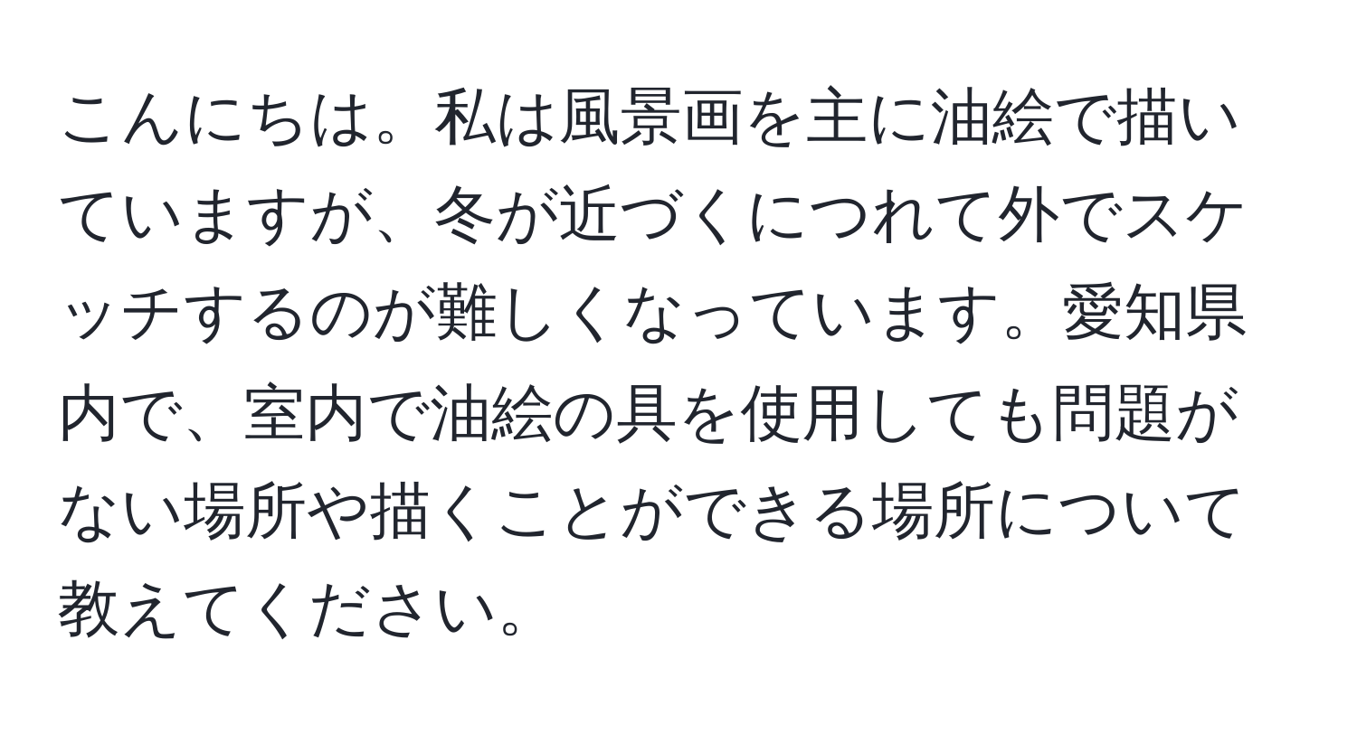 こんにちは。私は風景画を主に油絵で描いていますが、冬が近づくにつれて外でスケッチするのが難しくなっています。愛知県内で、室内で油絵の具を使用しても問題がない場所や描くことができる場所について教えてください。