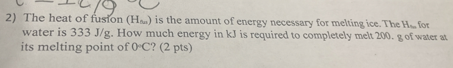 The heat of fusion (H_fus) is the amount of energy necessary for melting ice. The H_tan  for 
water is 333 J/g. How much energy in kJ is required to completely melt 200. g of water at 
its melting point of 0°C ? (2 pts)