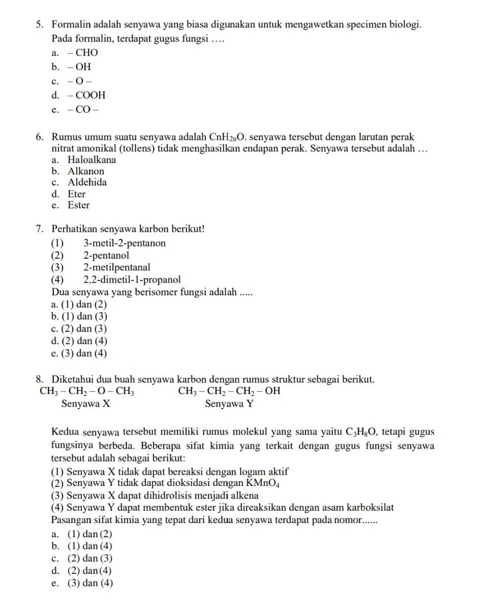 Formalin adalah senyawa yang biasa digunakan untuk mengawetkan specimen biologi.
Pada formalin, terdapat gugus fungsi …
a. - CHO
b. - OH
c. - O -
d. - COOH
e. - CO -
6. Rumus umum suatu senyawa adalah CnH₂O. senyawa tersebut dengan larutan perak
nitrat amonikal (tollens) tidak menghasilkan endapan perak. Senyawa tersebut adalah …
a. Haloalkana
b. Alkanon
c. Aldehida
d. Eter
e. Ester
7. Perhatikan senyawa karbon berikut!
(1) 3-metil-2-pentanon
(2) 2-pentanol
(3) 2-metilpentanal
(4) 2,2-dimetil-1-propanol
Dua senyawa yang berisomer fungsi adalah .....
a. (1) dan (2)
b. (1) dan (3)
c. (2) dan (3)
d. (2) dan (4)
e. (3) dan (4)
8. Diketahui dua buah senyawa karbon dengan rumus struktur sebagai berikut.
CH_3-CH_2-O-CH_3 CH_3-CH_2-CH_2-OH
Senyawa X Senyawa Y
Kedua senyawa tersebut memiliki rumus molekul yang sama yaitu C_3H_8O , tetapi gugus
fungsinya berbeda. Beberapa sifat kimia yang terkait dengan gugus fungsi senyawa
tersebut adalah sebagai berikut:
(1) Senyawa X tidak dapat bereaksi dengan logam aktif
(2) Senyawa Y tidak dapat dioksidasi dengan KMnO_4
(3) Senyawa X dapat dihidrolisis menjadi alkena
(4) Senyawa Y dapat membentuk ester jika direaksikan dengan asam karboksilat
Pasangan sifat kimia yang tepat dari kedua senyawa terdapat pada nomor......
a. (1) dan (2)
b. (1) dan (4)
c. (2) dan (3)
d. (2) dan(4)
e. (3) dan (4)