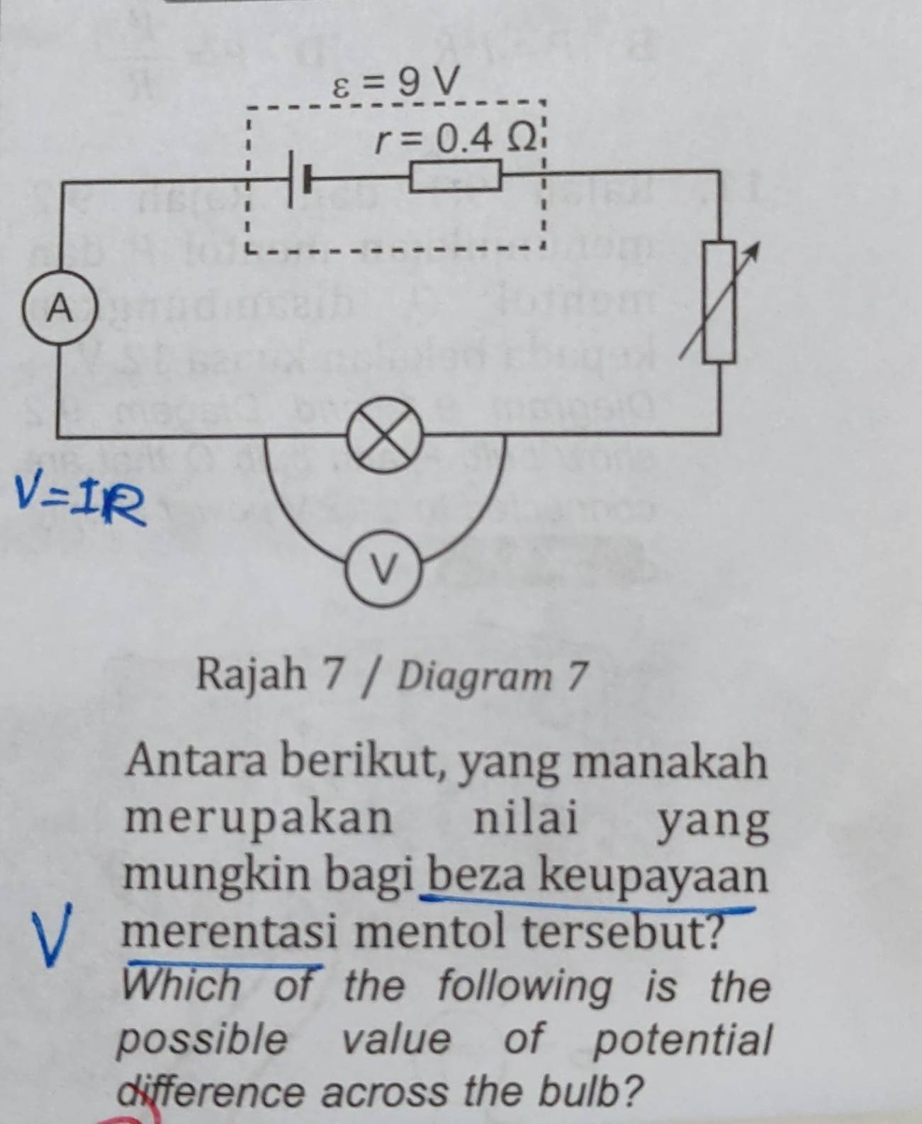 Rajah 7 / Diagram 7
Antara berikut, yang manakah
merupakan nilai yang
mungkin bagi beza keupayaan
merentasi mentol tersebut?
Which of the following is the
possible value of potential
difference across the bulb?