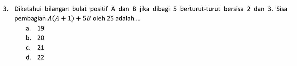 Diketahui bilangan bulat positif A dan B jika dibagi 5 berturut-turut bersisa 2 dan 3. Sisa
pembagian A(A+1)+5B oleh 25 adalah ...
a. 19
b. 20
c. 21
d. 22