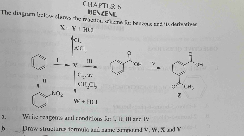 CHAPTER 6
BENZENE
The diagram below shows the reaction scheme for benzene and its derivatives
X+Y+HCl
Cl_2,
AlCl_3
。
I III
V
OH IV
Cl_2,uv
I
CH_2Cl_2
NO_2
z
W+HCl
a. Write reagents and conditions for I, II, III and IV
b. Draw structures formula and name compound V, W, X and Y