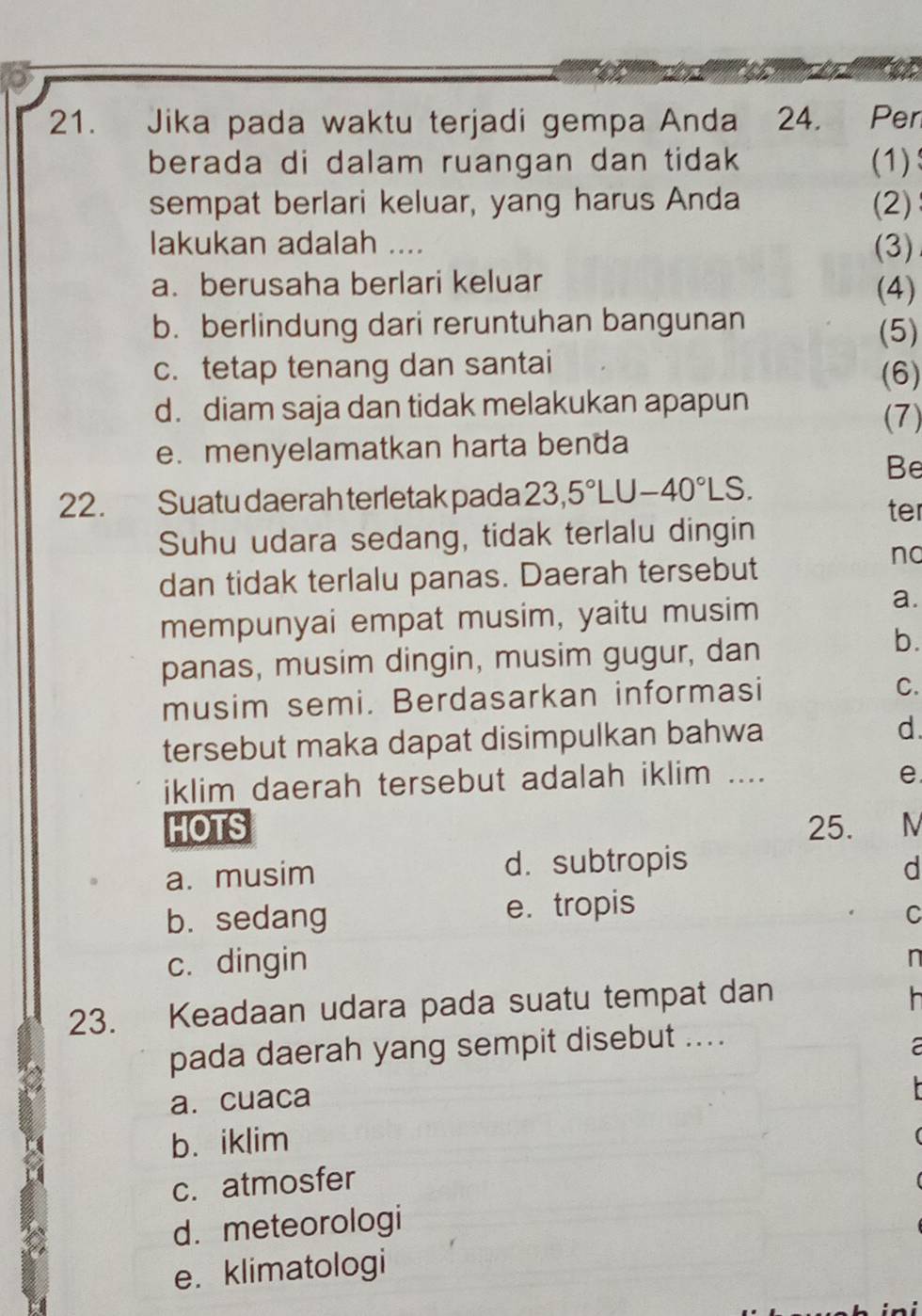 Jika pada waktu terjadi gempa Anda 24. Pen
berada di dalam ruangan dan tidak (1)
sempat berlari keluar, yang harus Anda (2)
lakukan adalah .... (3)
a. berusaha berlari keluar (4)
b. berlindung dari reruntuhan bangunan (5)
c. tetap tenang dan santai (6)
d. diam saja dan tidak melakukan apapun
(7)
e. menyelamatkan harta benda
Be
22. Suatu daerah terletak pada 23,5°LU-40°LS. ter
Suhu udara sedang, tidak terlalu dingin
dan tidak terlalu panas. Daerah tersebut
no
mempunyai empat musim, yaitu musim
a.
panas, musim dingin, musim gugur, dan
b.
musim semi. Berdasarkan informasi C.
tersebut maka dapat disimpulkan bahwa d.
iklim daerah tersebut adalah iklim ....
e
HOTS 25. N
a. musim d. subtropis d
b. sedang e. tropis
C
c. dingin
n
23. Keadaan udara pada suatu tempat dan
h 
pada daerah yang sempit disebut ....
a. cuaca
b. iklim
c. atmosfer
d. meteorologi
e. klimatologi