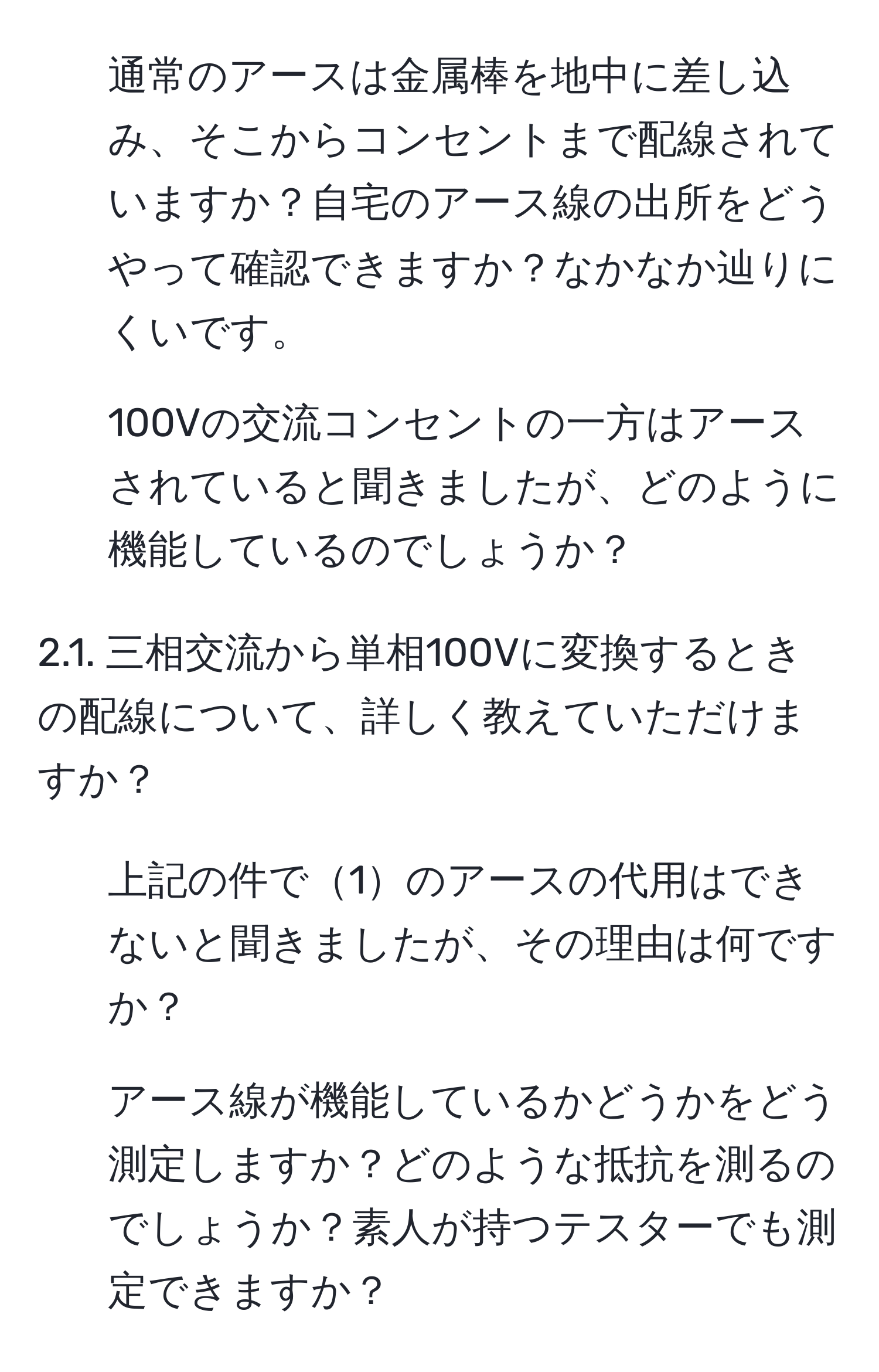 通常のアースは金属棒を地中に差し込み、そこからコンセントまで配線されていますか？自宅のアース線の出所をどうやって確認できますか？なかなか辿りにくいです。

2. 100Vの交流コンセントの一方はアースされていると聞きましたが、どのように機能しているのでしょうか？

2.1. 三相交流から単相100Vに変換するときの配線について、詳しく教えていただけますか？

3. 上記の件で1のアースの代用はできないと聞きましたが、その理由は何ですか？

4. アース線が機能しているかどうかをどう測定しますか？どのような抵抗を測るのでしょうか？素人が持つテスターでも測定できますか？