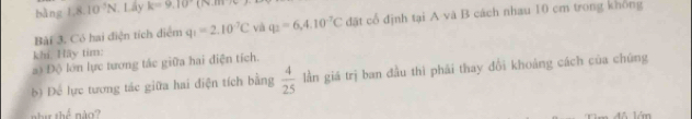 bàng 1.8.10^3N. Lây k=9.10
Bài 3. Có hai điện tích điểm q_1=2.10^(-7)C và q_2=6,4.10^(-7)C đặt cổ định tại A và B cách nhau 10 cm trong không 
khí. Hãy tim: 
a) Độ lớn lực tương tác giữa hai điện tích. lần giá trị ban đầu thì phải thay đổi khoảng cách của chúng 
b) Để lực tương tác giữa hai điện tích bằng  4/25 
,hu^6 não? 
T ăm