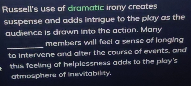 Russell's use of dramatic irony creates 
suspense and adds intrigue to the play as the 
audience is drawn into the action. Many 
_ 
members will feel a sense of longing 
to intervene and alter the course of events, and 
this feeling of helplessness adds to the play's 
atmosphere of inevitability.