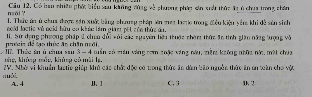 Có bao nhiêu phát biểu sau không đúng về phương pháp sản xuất thức ăn ủ chua trong chăn
nuôi ?
I. Thức ăn ủ chua được sản xuất bằng phương pháp lên men lactic trong điều kiện yếm khí để sản sinh
acid lactic và acid hữu cơ khác làm giảm pH của thức ăn.
II. Sử dụng phương pháp ủ chua đối với các nguyên liệu thuộc nhóm thức ăn tinh giàu năng lượng và
protein để tạo thức ăn chăn nuôi.
III. Thức ăn ủ chua sau 3 - 4 tuần có màu vàng rơm hoặc vàng nâu, mềm không nhũn nát, mùi chua
nhẹ, không mốc, không có mùi lạ.
IV. Nhờ vi khuẩn lactic giúp khử các chất độc có trong thức ăn đảm bảo nguồn thức ăn an toàn cho vật
nuôi.
A. 4 B. 1 C. 3 D. 2