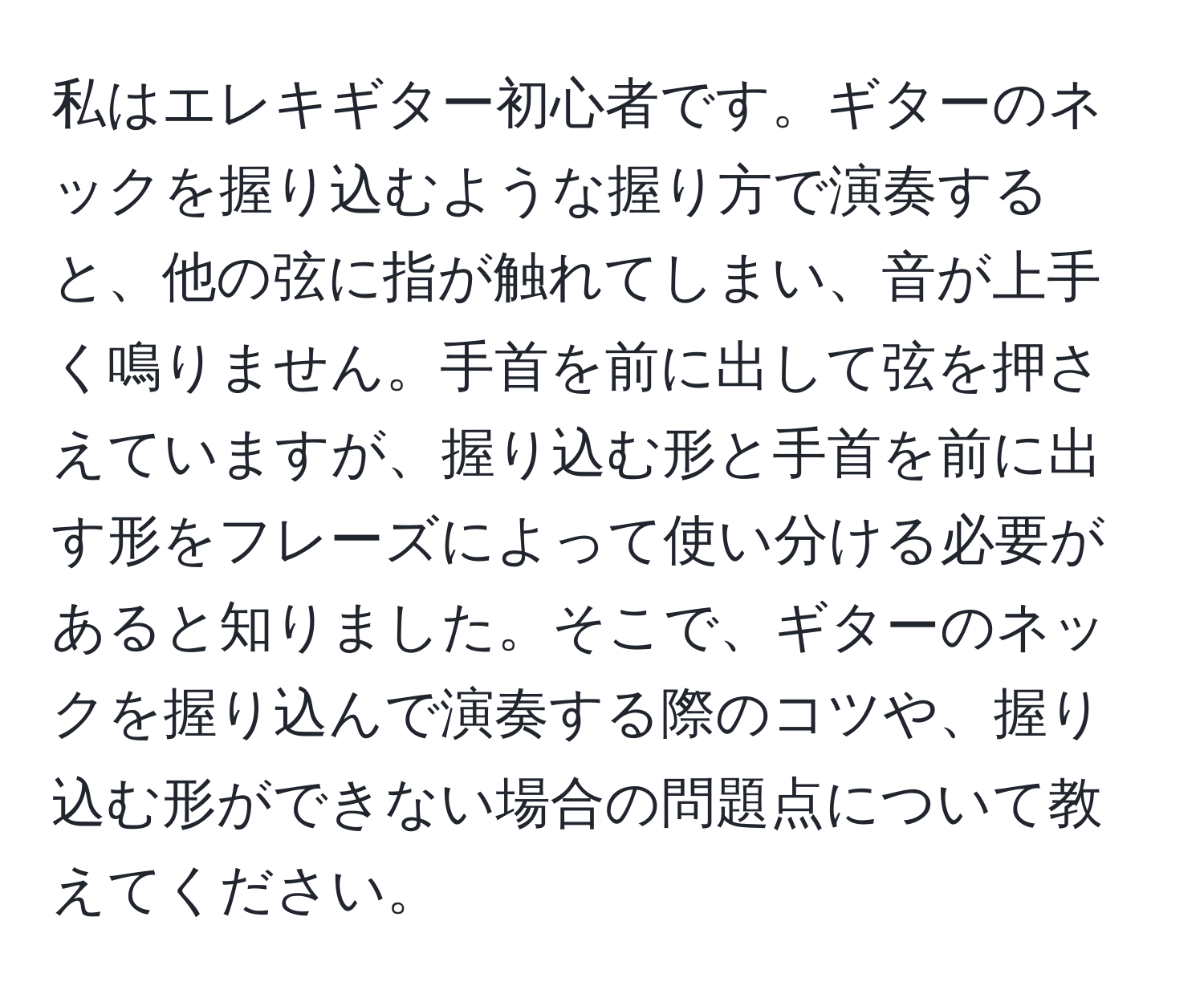 私はエレキギター初心者です。ギターのネックを握り込むような握り方で演奏すると、他の弦に指が触れてしまい、音が上手く鳴りません。手首を前に出して弦を押さえていますが、握り込む形と手首を前に出す形をフレーズによって使い分ける必要があると知りました。そこで、ギターのネックを握り込んで演奏する際のコツや、握り込む形ができない場合の問題点について教えてください。