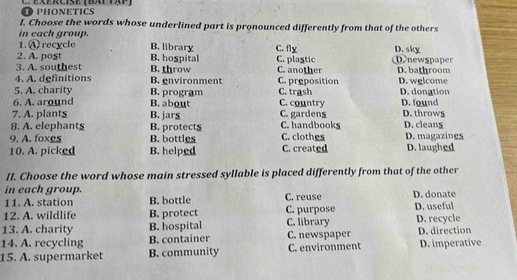 EXERCIsE ( BAT TAP)
① PHONETICS
I. Choose the words whose underlined part is pronounced differently from that of the others
in each group.
1.A recycle B. library C. fly D. sky
2. A. post B. hospital C. plastic D.newspaper
3. A. southest B. throw C. another D. bathroom
4. A. definitions B. environment C. preposition D. welcome
5. A. charity B. program C. trash D. donation
6. A. around B. about C. country D. found
7. A. plants B. jars C. gardens D. throws
8. A. elephant§ B. protects C. handbooks D. cleans
9. A. foxes B. bottles C. clothes D. magazines
10. A. picked B. helped C. created D. laughed
II. Choose the word whose main stressed syllable is placed differently from that of the other
in each group. C. reuse D. donate
11. A. station B. bottle D. useful
12. A. wildlife B. protect C. purpose
13. A. charity B. hospital C. library D. recycle
14. A. recycling B. container C. newspaper D. direction
15. A. supermarket B. community C. environment D. imperative