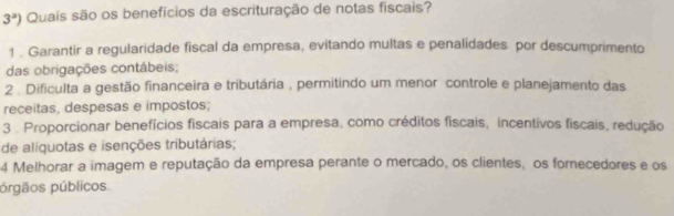 3^a) Quais são os benefícios da escrituração de notas fiscais?
1 . Garantir a regularidade fiscal da empresa, evitando multas e penalidades por descumprimento
das obrigações contábeis;
2 . Dificulta a gestão financeira e tributária , permitindo um menor controle e planejamento das
receitas, despesas e impostos;
3 . Proporcionar benefícios fiscais para a empresa, como créditos fiscais, incentivos fiscais, redução
de alíquotas e isenções tributárias;
4 Melhorar a imagem e reputação da empresa perante o mercado, os clientes, os fornecedores e os
prgãos públicos.