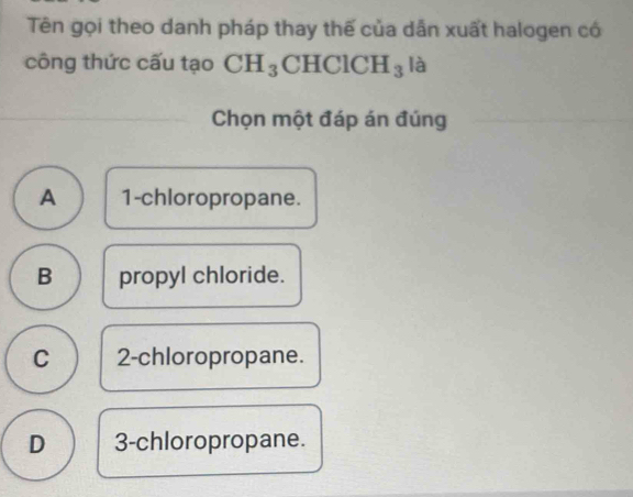 Tên gọi theo danh pháp thay thế của dẫn xuất halogen có
công thức cấu tạo CH_3 C HClCH_3 là
Chọn một đáp án đúng
A 1 -chloropropane.
B propyl chloride.
C 2 -chloropropane.
D 3 -chloropropane.