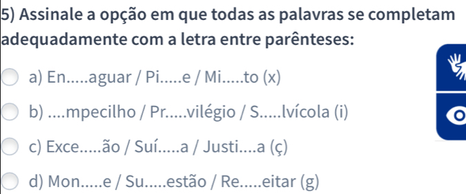 Assinale a opção em que todas as palavras se completam
adequadamente com a letra entre parênteses:
a) En.....aguar / Pi.....e / Mi.....to (x)
b) ...mpecilho / Pr.....vilégio / S.....lvícola (i)
c) Exce.....ão / Suí.....a / Justi....a (ç)
d) Mon.....e / Su.....estão / Re.....eitar (g)