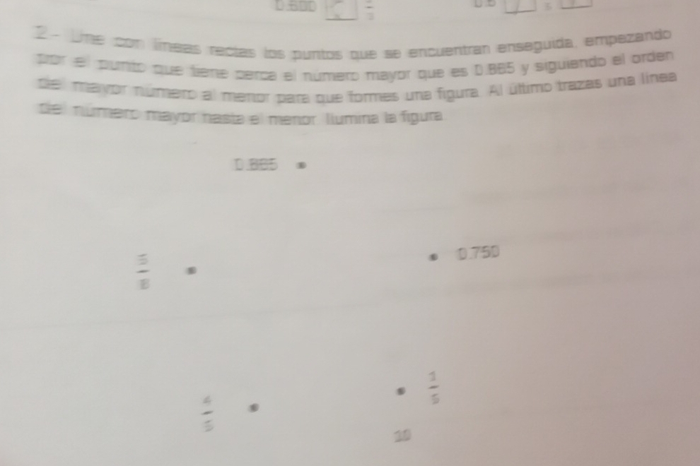 circ  frac 3
/ 5 
2 - Ume con líneas recías los puntos que se encuentran enseguida, empezando
por el pumto que tieme perca el número mayor que es D. BB5 y siguiando el orden
de mayór número al merior para que formes una figura. Al último trazas una línea
del número mayor nasta el menor. llumina la figura
D. 8B5
0.75D
 5/8 .
 1/5 
 4/5 
10