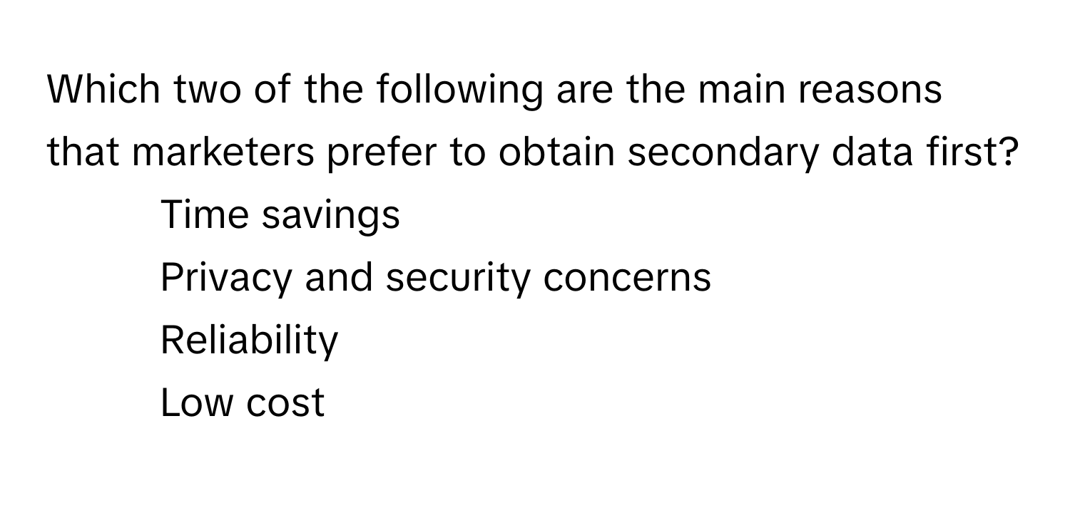 Which two of the following are the main reasons that marketers prefer to obtain secondary data first?
1) Time savings
2) Privacy and security concerns
3) Reliability
4) Low cost