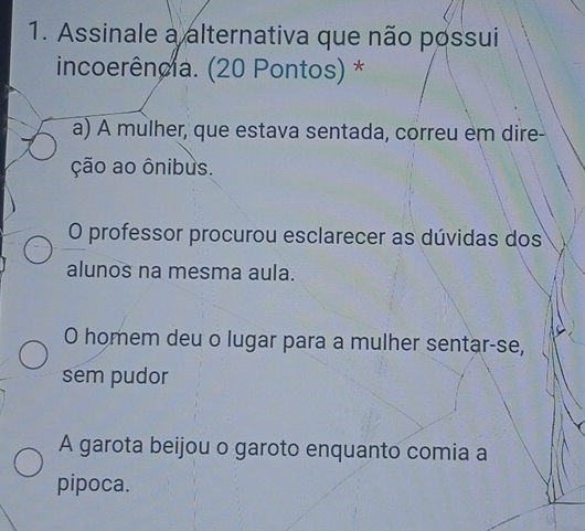 Assinale a alternativa que não possui
incoerência. (20 Pontos) *
a) A mulher, que estava sentada, correu em dire-
ção ao ônibus.
O professor procurou esclarecer as dúvidas dos
alunos na mesma aula.
O homem deu o lugar para a mulher sentar-se,
sem pudor
A garota beijou o garoto enquanto comia a
pipoca.