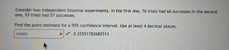 Consider two independent binomial experiments. In the first one, 76 trials had 66 successes.In the second 
one, 93 trials had 57 successes. 
Find the point estimate for a 95% confidence interval. Use at least 4 decimal places.
0.5450 × sigma° 0.25551782682513