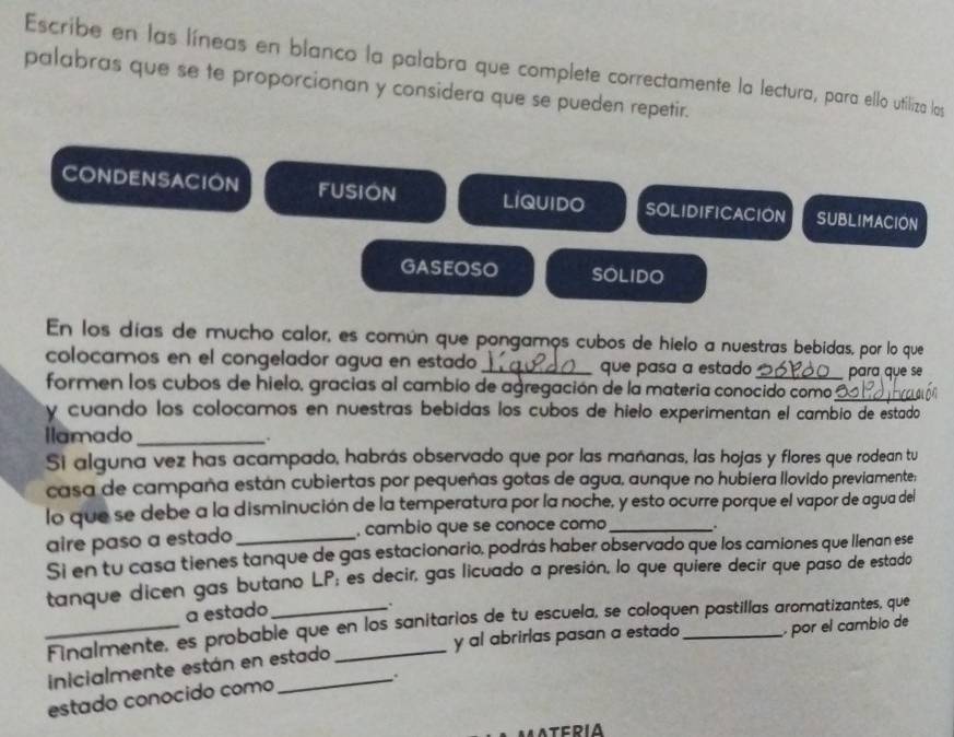 Escribe en las líneas en blanco la palabra que complete correctamente la lectura, para ello utiliza los
palabras que se te proporcionan y considera que se pueden repetir.
CONDENSACION FUSION LIQUIDO SOLIDIFICACION SUBLIMACION
GASEOSO SOLIDO
En los días de mucho calor, es común que pongamos cubos de hielo a nuestras bebidas, por lo que
colocamos en el congelador agua en estado_ que pasa a estado _ para que se
formen los cubos de hielo, gracias al cambio de agregación de la materia conocido como y_
y cuando los colocamos en nuestras bebidas los cubos de hielo experimentan el cambio de estado
Ilamado_

Si alguna vez has acampado, habrás observado que por las mañanas, las hojas y flores que rodean tu
casa de campaña están cubiertas por pequeñas gotas de agua, aunque no hubiera llovido previamente;
lo que se debe a la disminución de la temperatura por la noche, y esto ocurre porque el vapor de agua del
aire paso a estado _, cambio que se conoce como _.
Si en tu casa tienes tanque de gas estacionario, podrás haber observado que los camiones que Ilenan ese
tanque dicen gas butano LP; es decir, gas licuado a presión, lo que quiere decir que paso de estado
a estado
_Finalmente, es probable que en los sanitarios de tu escuela, se coloquen pastillas aromatizantes, que
y al abrirlas pasan a estado , por el cambio de
inicialmente están en estado
estado conocido como