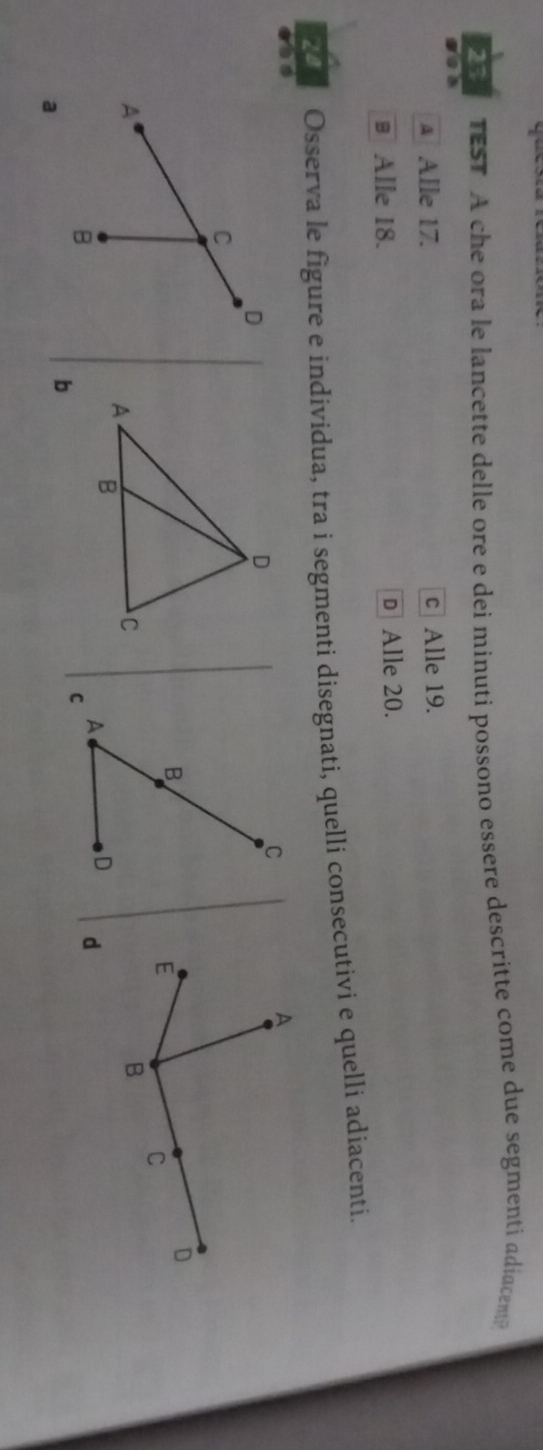 TEST A che ora le lancette delle ore e dei minuti possono essere descritte come due segmenti adiacent?
A Alle 17. c Alle 19.
# Alle 18. D Alle 20.
20 Osserva le figure e individua, tra i segmenti disegnati, quelli consecutivi e quelli adiacenti.
C
D
C
B
A
B
A
D 
a
C