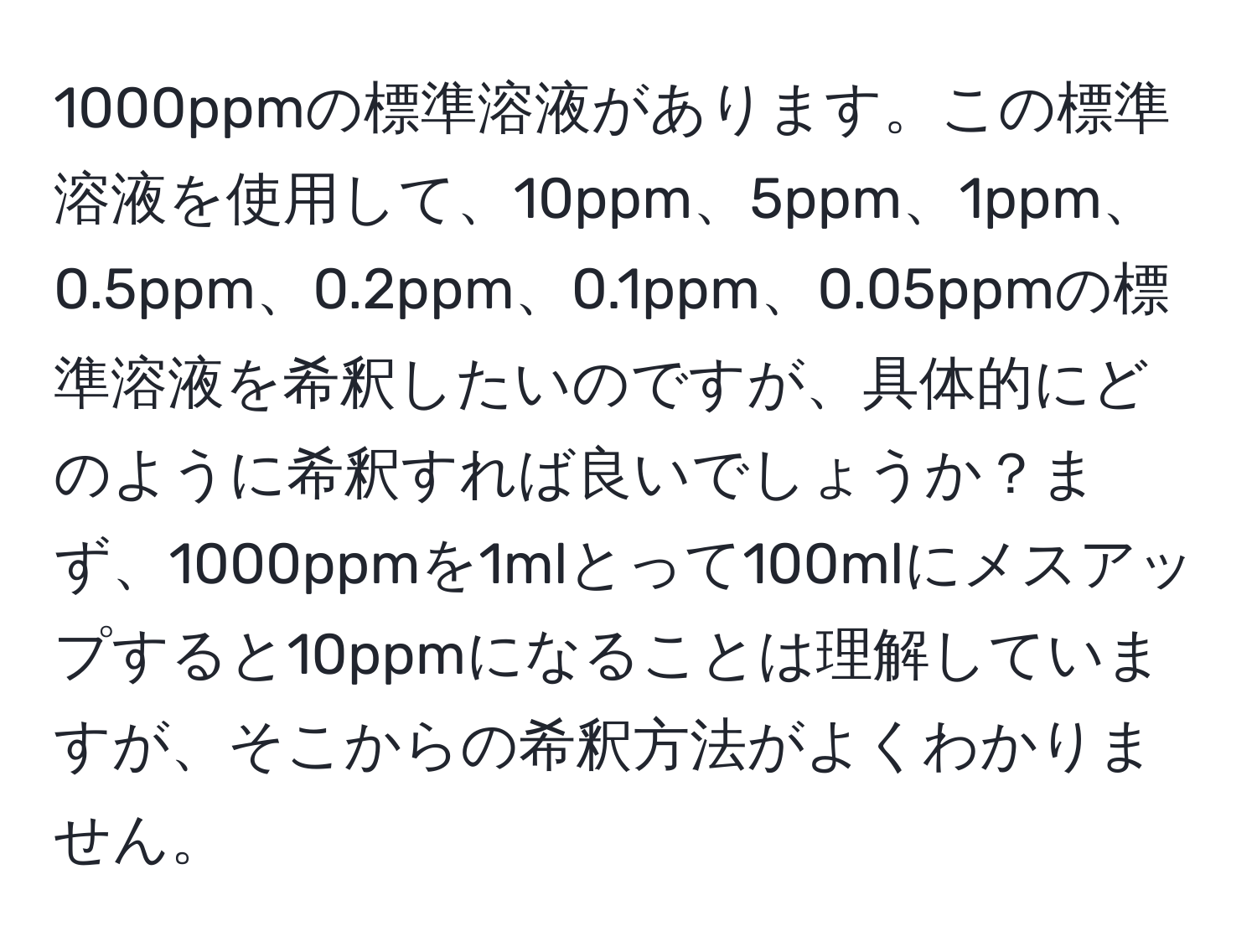 1000ppmの標準溶液があります。この標準溶液を使用して、10ppm、5ppm、1ppm、0.5ppm、0.2ppm、0.1ppm、0.05ppmの標準溶液を希釈したいのですが、具体的にどのように希釈すれば良いでしょうか？まず、1000ppmを1mlとって100mlにメスアップすると10ppmになることは理解していますが、そこからの希釈方法がよくわかりません。