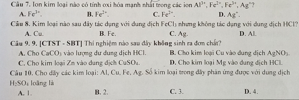 Ion kim loại nào có tính oxi hóa mạnh nhất trong các ion Al^(3+), Fe^(2+), Fe^(3+), Ag^+ ?
A. Fe^(3+). B. Fe^(2+). C. Fe^(2+). D. Ag^+. 
Câu 8. Kim loại nào sau đây tác dụng với dung dịch FeCl_3 nhưng không tác dụng với dung dịch HCl?
A. Cu. B. Fe. C. Ag. D. Al.
Câu 9. 9. [CTST - SBT] Thí nghiệm nào sau đây không sinh ra đơn chất?
A. Cho Ca CO_3 vào lượng dư dung dịch HCl. B. Cho kim loại Cu vào dung dịch AgNO_3.
C. Cho kim loại Zn vào dung dịch CuSO_4. D. Cho kim loại Mg vào dung dịch HCl.
Câu 10. Cho dãy các kim loại: Al, Cu, Fe, Ag. Số kim loại trong dãy phản ứng được với dung dịch
H_2SO_4 loãng là
A. 1. B. 2. C. 3. D. 4.