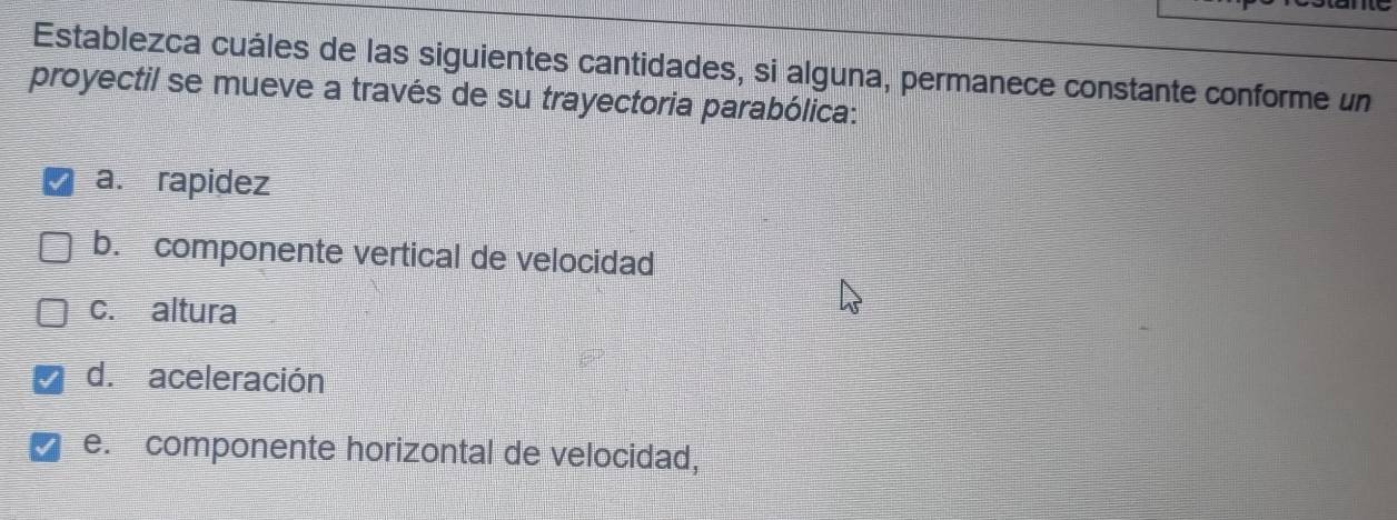 Establezca cuáles de las siguientes cantidades, si alguna, permanece constante conforme un
proyectil se mueve a través de su trayectoria parabólica:
a. rapidez
b. componente vertical de velocidad
c. altura
d.aceleración
e. componente horizontal de velocidad,