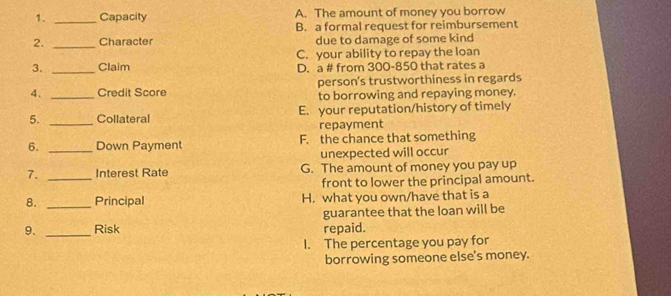 Capacity A. The amount of money you borrow
B. a formal request for reimbursement
2. _Character due to damage of some kind
C. your ability to repay the loan
3. _Claim D. a # from 300-850 that rates a
4、 _Credit Score person’s trustworthiness in regards
to borrowing and repaying money.
5. _Collateral E. your reputation/history of timely
repayment
6. _Down Payment F. the chance that something
unexpected will occur
7. _Interest Rate G. The amount of money you pay up
front to lower the principal amount.
8. _Principal H. what you own/have that is a
guarantee that the loan will be
9. _Risk repaid.
I. The percentage you pay for
borrowing someone else's money.