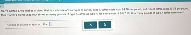 Alan's Coffee Shop makes a blend that is a mixture of two types of coffee. Type A coffee costs Alan $4.30 per pound, and type B coffee costs $5.85 per pound. 
This month's blend used four times as many pounds of type B coffee as type A, for a total cost of $692.50. How many pounds of type A coffee were used? 
Number of pounds of type A coffee: 
× 5