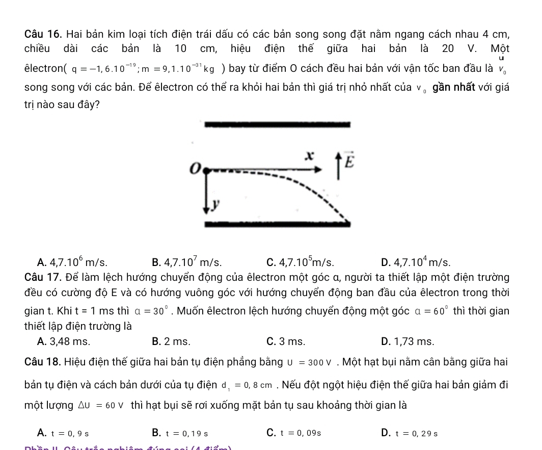 Hai bản kim loại tích điện trái dấu có các bản song song đặt nằm ngang cách nhau 4 cm,
chiều dài các bản là 10 cm, hiệu điện thế giữa hai bản là 20 V. Một
u
êlectron (q=-1,6.10^(-19);m=9,1.10^(-31)kg ) bay từ điểm O cách đều hai bản với vận tốc ban đầu là V_0
song song với các bản. Để êlectron có thể ra khỏi hai bản thì giá trị nhỏ nhất của V_0 gần nhất với giá
trị nào sau đây?
x vector E
0
y
A. 4,7.10^6m/s. B. 4,7.10^7m/s. C. 4,7.10^5m/s. D. 4,7.10^4m/s.
Câu 17. Để làm lệch hướng chuyển động của êlectron một góc α, người ta thiết lập một điện trường
đều có cường độ E và có hướng vuông góc với hướng chuyển động ban đầu của êlectron trong thời
gian t. Khi t=1 ms thì alpha =30°. Muốn êlectron lệch hướng chuyển động một góc alpha =60° thì thời gian
thiết lập điện trường là
A. 3,48 ms. B. 2 ms. C. 3 ms. D. 1,73 ms.
Câu 18. Hiệu điện thế giữa hai bản tụ điện phẳng bằng U=300V. Một hạt bụi nằm cân bằng giữa hai
bản tụ điện và cách bản dưới của tụ điện d_1=0,8cm. Nếu đột ngột hiệu điện thế giữa hai bản giảm đi
một lượng △ U=60V thì hạt bụi sẽ rơi xuống mặt bản tụ sau khoảng thời gian là
A. t=0,9s B. t=0,19s C. t=0,09s D. t=0,29s