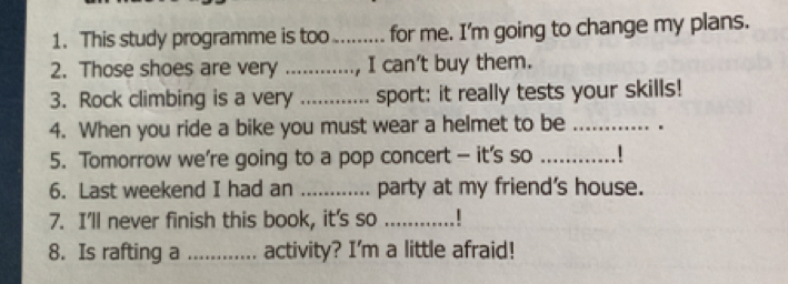 This study programme is too_ ...... for me. I'm going to change my plans. 
2. Those shoes are very _, I can't buy them. 
3. Rock climbing is a very _sport: it really tests your skills! 
4. When you ride a bike you must wear a helmet to be_ 
5. Tomorrow we’re going to a pop concert — it's so_ 
6. Last weekend I had an _party at my friend's house. 
7. I'll never finish this book, it's so _.! 
8. Is rafting a _activity? I'm a little afraid!