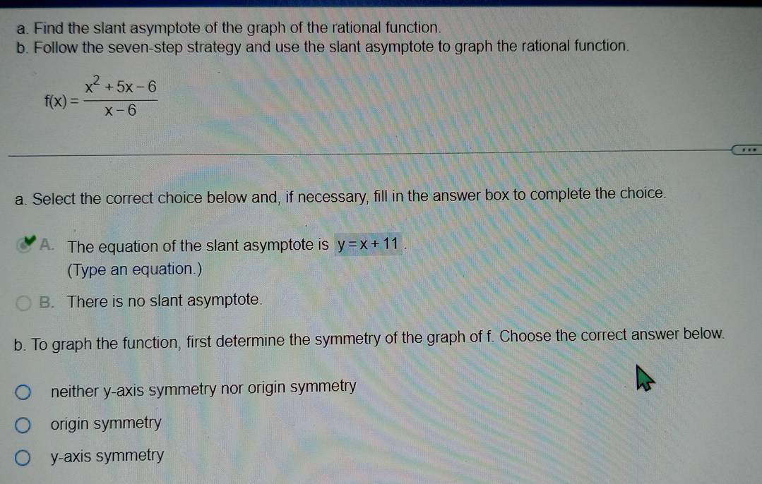 Find the slant asymptote of the graph of the rational function.
b. Follow the seven-step strategy and use the slant asymptote to graph the rational function.
f(x)= (x^2+5x-6)/x-6 
a. Select the correct choice below and, if necessary, fill in the answer box to complete the choice.
A. The equation of the slant asymptote is y=x+11
(Type an equation.)
B. There is no slant asymptote.
b. To graph the function, first determine the symmetry of the graph of f. Choose the correct answer below.
neither y-axis symmetry nor origin symmetry
origin symmetry
y-axis symmetry