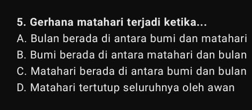 Gerhana matahari terjadi ketika...
A. Bulan berada di antara bumi dan matahari
B. Bumi berada di antara matahari dan bulan
C. Matahari berada di antara bumi dan bulan
D. Matahari tertutup seluruhnya oleh awan