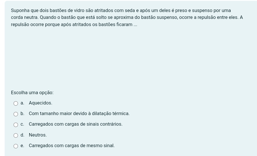 Suponha que dois bastões de vidro são atritados com seda e após um deles é preso e suspenso por uma
corda neutra. Quando o bastão que está solto se aproxima do bastão suspenso, ocorre a repulsão entre eles. A
repulsão ocorre porque após atritados os bastões ficaram ...
Escolha uma opção:
a. Aquecidos.
b. Com tamanho maior devido à dilatação térmica.
c. Carregados com cargas de sinais contrários.
d. Neutros.
e. Carregados com cargas de mesmo sinal.