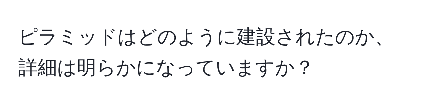 ピラミッドはどのように建設されたのか、詳細は明らかになっていますか？