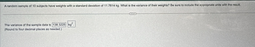 A random sample of 10 subjects have weights with a standard deviation of 11.7614 kg. What is the variance of their weights? Be sure to include the appropriate units with the result, 
The variance of the sample data is 1383225 kg^2
(Round to four decimal places as needed.)