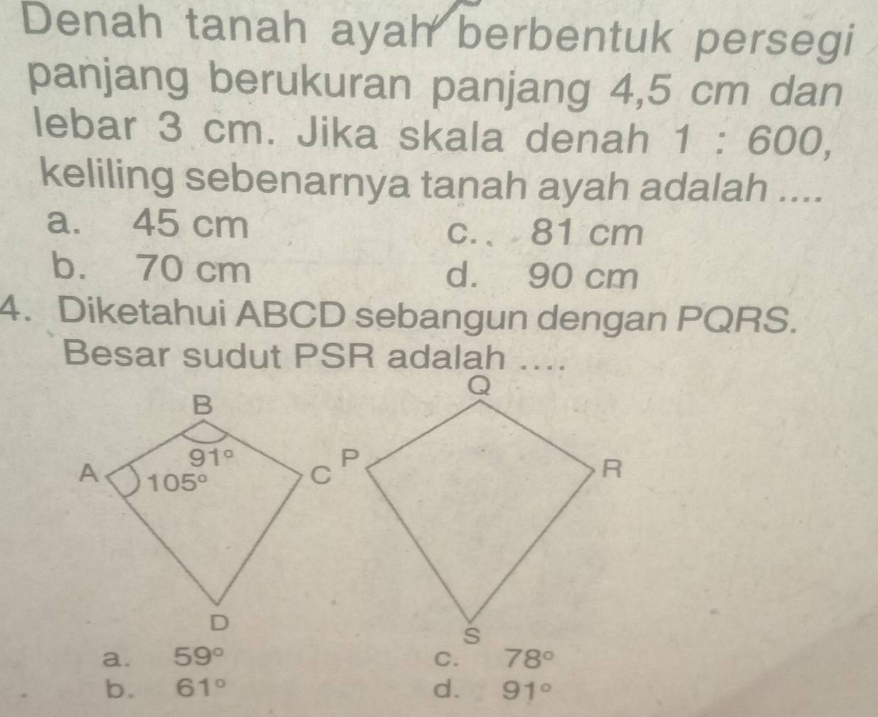 Denah tanah ayah berbentuk persegi
panjang berukuran panjang 4,5 cm dan
lebar 3 cm. Jika skala denah 1:600,
keliling sebenarnya tanah ayah adalah ....
a. 45 cm
c.、 81 cm
b. 70 cm d. 90 cm
4. Diketahui ABCD sebangun dengan PQRS.
Besar sudut PSR adalah ....
a. 59° 78°
b. 61° d. 91°