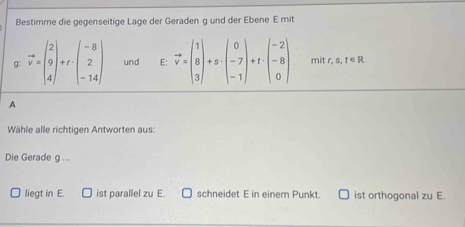 Bestimme die gegenseitige Lage der Geraden g und der Ebene E mit
g: vector v=beginpmatrix 2 9 4endpmatrix +r· beginpmatrix -8 2 -14endpmatrix und E: vector v=beginpmatrix 1 8 3endpmatrix +s· beginpmatrix 0 -7 -1endpmatrix +t· beginpmatrix -2 -8 0endpmatrix mit r, s, t∈ R
A
Wähle alle richtigen Antworten aus:
Die Gerade g ...
liegt in E. ist parallel zu E. schneidet E in einem Punkt. ist orthogonal zu E.