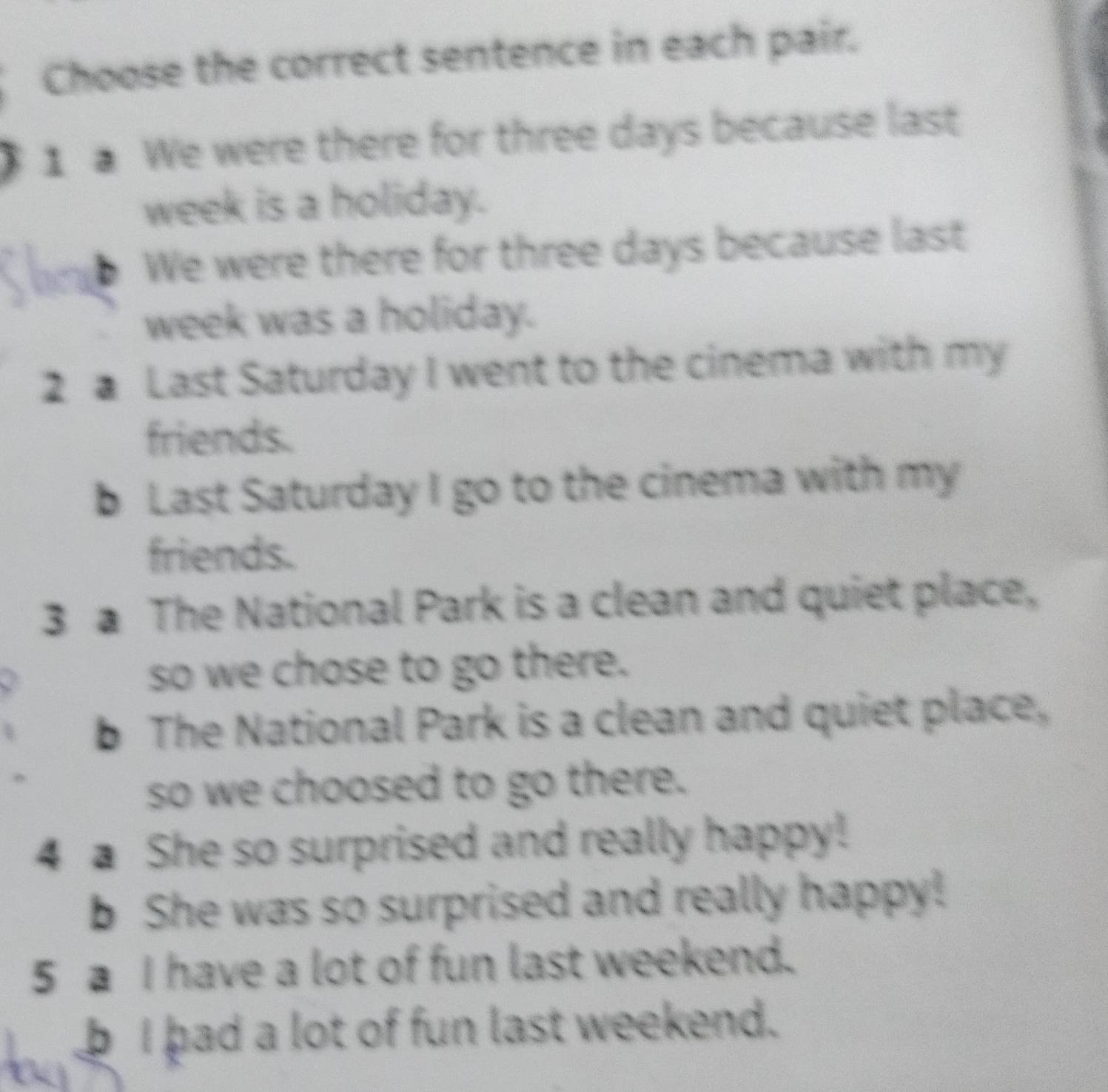 Choose the correct sentence in each pair. 
1 We were there for three days because last
week is a holiday. 
b We were there for three days because last
week was a holiday. 
2 a Last Saturday I went to the cinema with my 
friends. 
b Last Saturday I go to the cinema with my 
friends. 
3 a The National Park is a clean and quiet place, 
so we chose to go there. 
b The National Park is a clean and quiet place, 
so we choosed to go there. 
4 a She so surprised and really happy! 
b She was so surprised and really happy! 
5 a I have a lot of fun last weekend. 
b I had a lot of fun last weekend.