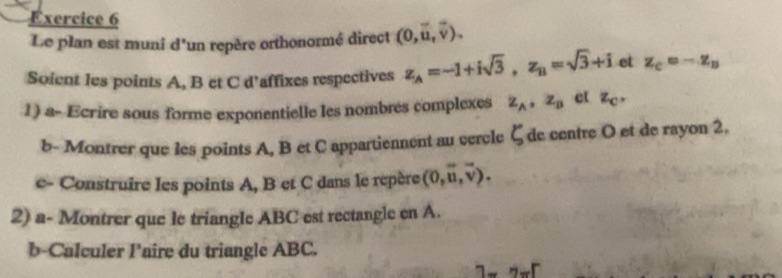 Le plan est muni d'un repère orthonormé direct (0,vector u,vector v). 
Soient les points A, B et C d’affixes respectives z_A=-1+isqrt(3), z_B=sqrt(3)+i et z_C=-z_B
1) a- Ecrire sous forme exponentielle les nombres complexes z_A, z_B et z_C. 
b- Montrer que les points A, B et C appartiennent au cercle ζde centre O et de rayon 2, 
e- Construire les points A, B et C dans le repère (0,vector u,vector v). 
2) a- Montrer que le triangle ABC est rectangle en A. 
b-Calculer l’aire du triangle ABC.