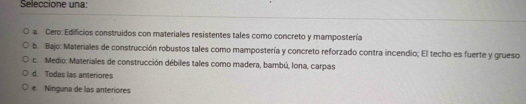 Seleccione una:
a. Cero: Edificios construidos con materiales resistentes tales como concreto y mampostería
b. Bajo: Materiales de construcción robustos tales como mampostería y concreto reforzado contra incendio; El techo es fuerte y grueso
c. Medio: Materiales de construcción débiles tales como madera, bambú, Iona, carpas
d. Todas las anteriores
e. Ninguna de las anteriores