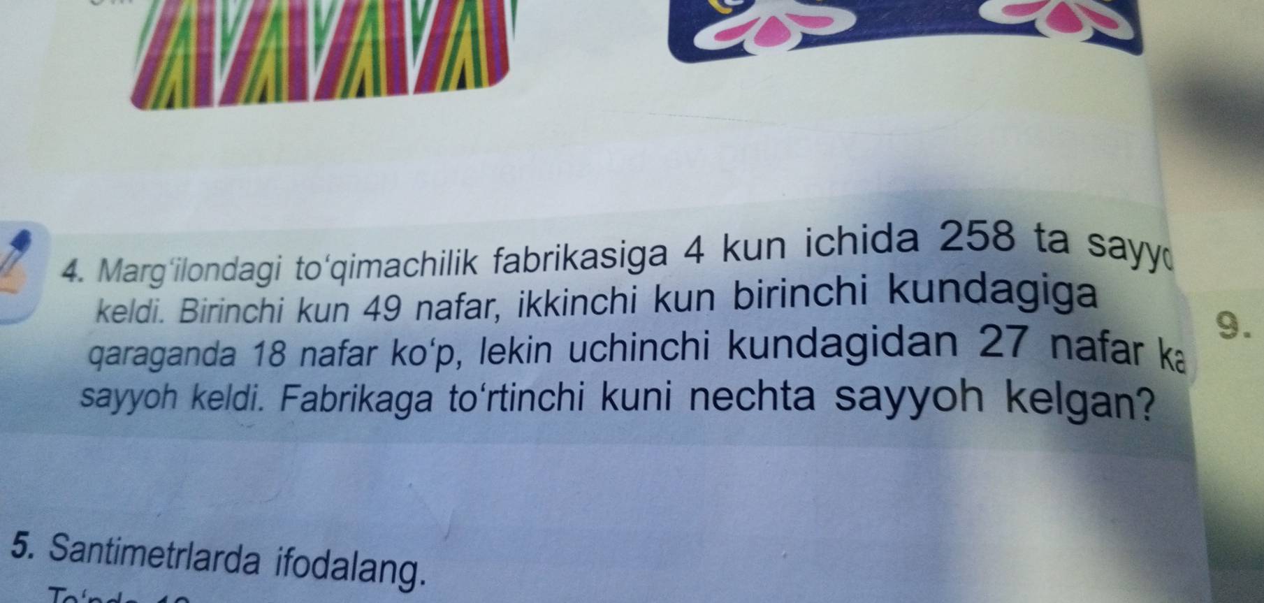 Marg'ilondagi to'qimachilik fabrikasiga 4 kun ichida 258 ta sayy 
keldi. Birinchi kun 49 nafar, ikkinchi kun birinchi kundagiga
9. 
qaraganda 18 nafar ko' p, lekin uchinchi kundagidan 27 nafar ka 
sayyoh keldi. Fabrikaga to'rtinchi kuni nechta sayyoh kelgan? 
5. Santimetrlarda ifodalang.