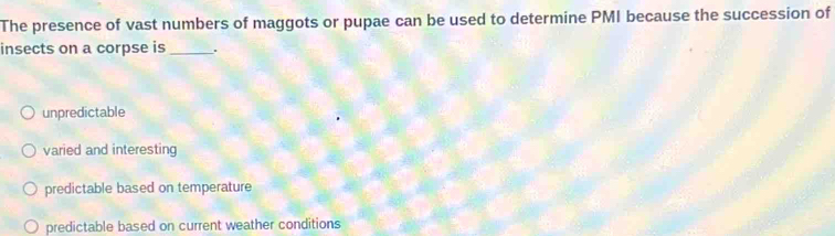 The presence of vast numbers of maggots or pupae can be used to determine PMI because the succession of
insects on a corpse is_ .
unpredictable
varied and interesting
predictable based on temperature
predictable based on current weather conditions