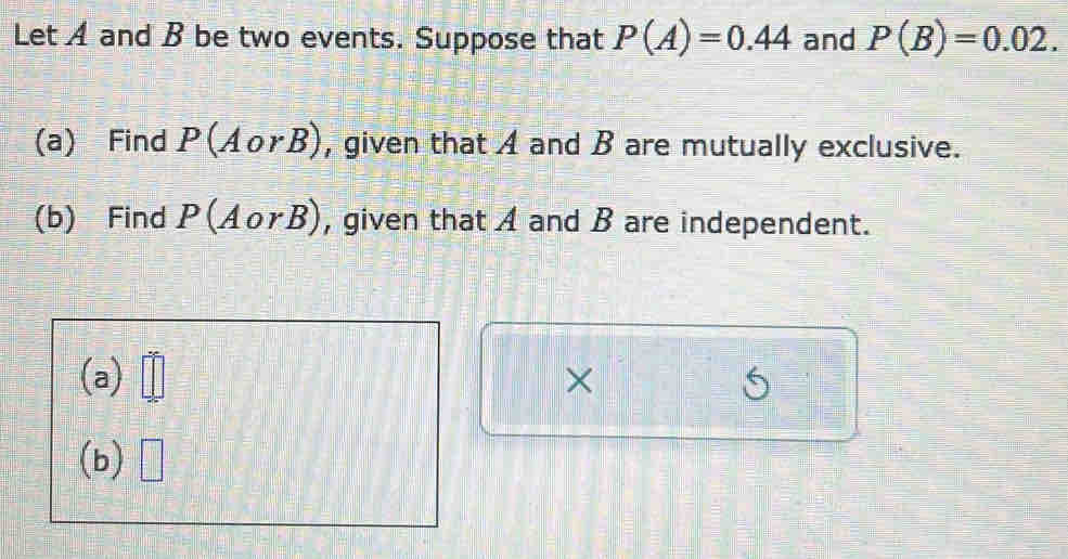 Let A and B be two events. Suppose that P(A)=0.44 and P(B)=0.02. 
(a) Find P(AorB) , given that A and B are mutually exclusive. 
(b) Find P(AorB) , given that A and B are independent. 
(a) × 
(b)