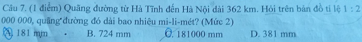 Quãng đường từ Hà Tĩnh đến Hà Nội dài 362 km. Hỏi trên bản đồ tỉ lệ 1:2
000 000, quãng đường đó dài bao nhiệu mi-li-mét? (Mức 2)
A 181 min B. 724 mm C. 181000 mm D. 381 mm