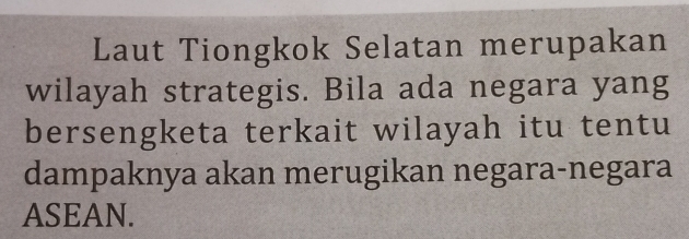 Laut Tiongkok Selatan merupakan 
wilayah strategis. Bila ada negara yang 
bersengketa terkait wilayah itu tentu 
dampaknya akan merugikan negara-negara 
ASEAN.