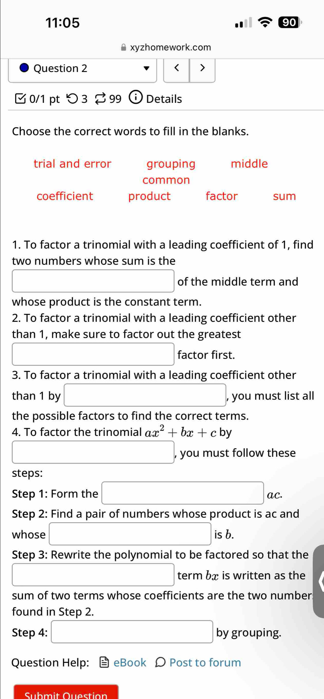 11:05 
90
xyzhomework.com
Question 2 < >
0/1 pt つ 3 $ 99 Details
Choose the correct words to fill in the blanks.
trial and error grouping middle
common
coefficient product factor sum
1. To factor a trinomial with a leading coefficient of 1, find
two numbers whose sum is the
□ of the middle term and
whose product is the constant term.
2. To factor a trinomial with a leading coefficient other
than 1, make sure to factor out the greatest
□ factor first.
3. To factor a trinomial with a leading coefficient other
than 1 by □ , , you must list all
the possible factors to find the correct terms.
4. To factor the trinomial ax^2+bx+cby
□ , you must follow these
steps:
Step 1: Form the □ ac. 
Step 2: Find a pair of numbers whose product is ac and
whose □ is b.
Step 3: Rewrite the polynomial to be factored so that the
□ term bx is written as the
sum of two terms whose coefficients are the two number:
found in Step 2.
Step 4: □ by grouping.
Question Help: eBook Ω Post to forum
Submit Question