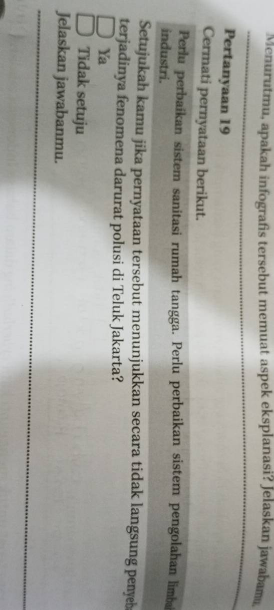 Menurutmu, apakah infografis tersebut memuat aspek eksplanasi? Jelaskan jawabam,
Pertanyaan 19
Cermati pernyataan berikut.
Perlu perbaikan sistem sanitasi rumah tangga. Perlu perbaikan sistem pengolahan limba
industri.
Setujukah kamu jika pernyataan tersebut menunjukkan secara tidak langsung penyeb
terjadinya fenomena darurat polusi di Teluk Jakarta?
Ya
Tidak setuju
Jelaskan jawabanmu.