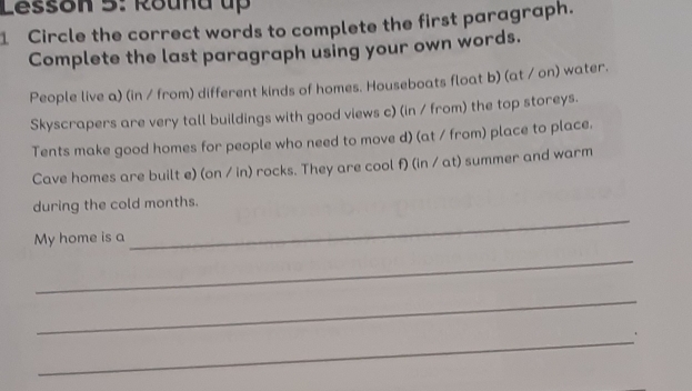 Lesson 5: Round up 
1 Circle the correct words to complete the first paragraph. 
Complete the last paragraph using your own words. 
People live a) (in / from) different kinds of homes. Houseboats float b) (at / on) water. 
Skyscrapers are very tall buildings with good views c) (in / from) the top storeys. 
Tents make good homes for people who need to move d) (at / from) place to place. 
Cave homes are built e) (on / in) rocks. They are cool f) (in / at) summer and warm 
during the cold months. 
My home is a 
_ 
_ 
_ 
_